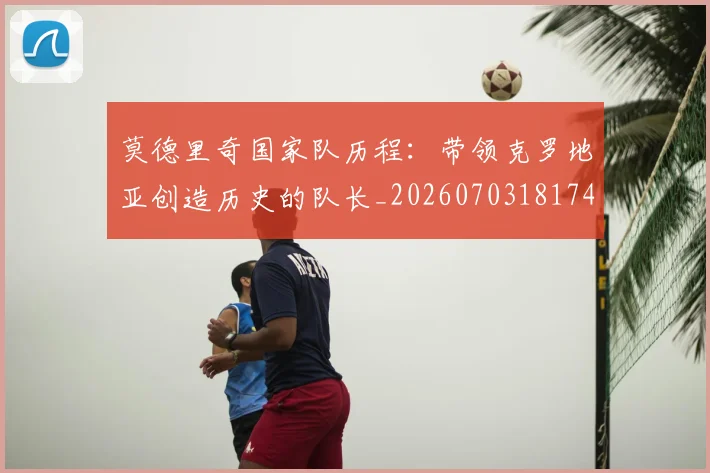 莫德里奇国家队历程:带领克罗地亚创造历史的队长_20260703181745