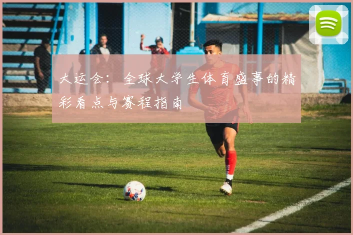 大运会:全球大学生体育盛事的精彩看点与赛程指南