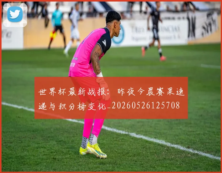 世界杯最新战报:昨夜今晨赛果速递与积分榜变化_20260526125708