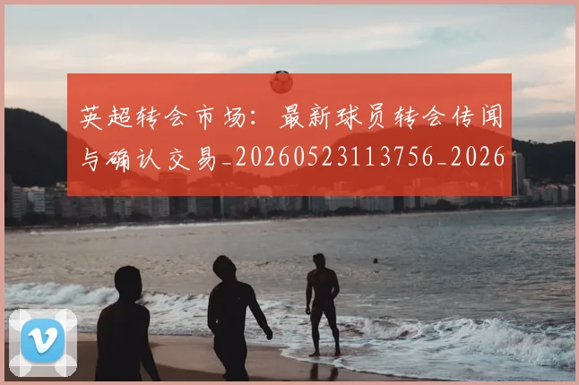 英超转会市场：最新球员转会传闻与确认交易_20260523113756_20260702174935