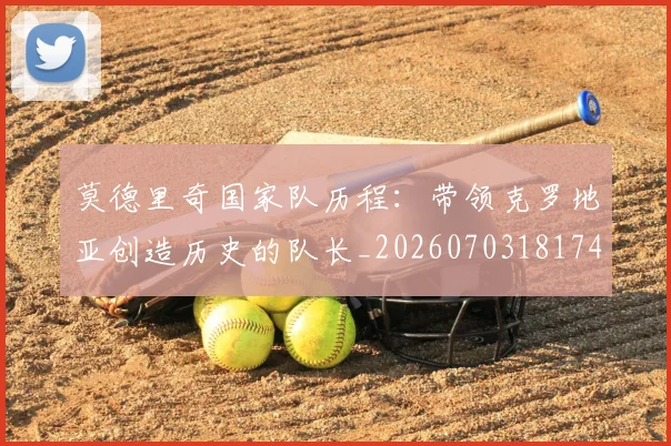 莫德里奇国家队历程：带领克罗地亚创造历史的队长_20260703181745