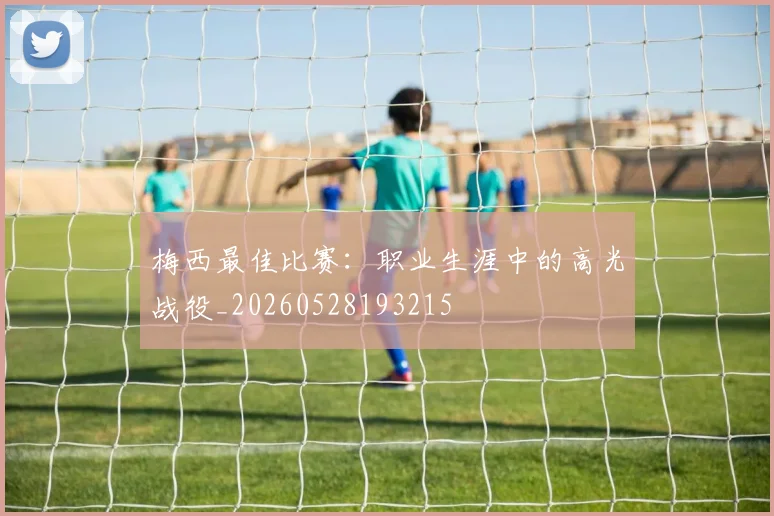 梅西最佳比赛：职业生涯中的高光战役_20260528193215