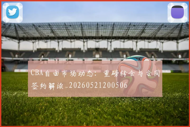 CBA自由市场动态:重磅转会与合同签约解读_20260521200506