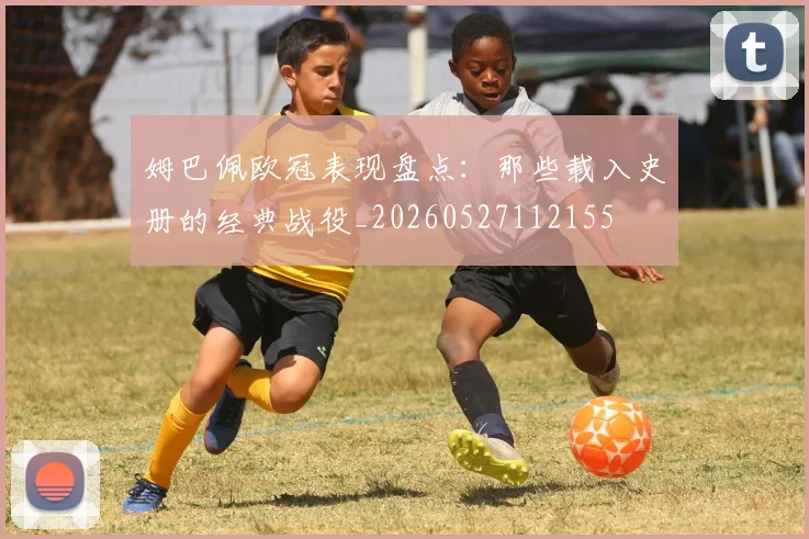 姆巴佩欧冠表现盘点：那些载入史册的经典战役_20260527112155